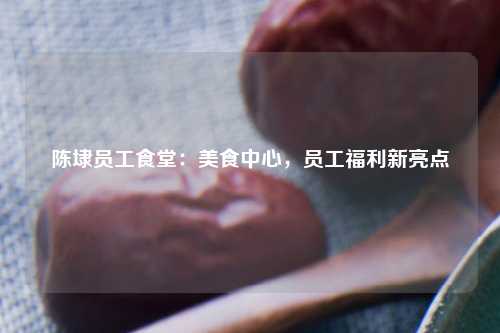 陈埭员工食堂：美食中心，员工福利新亮点