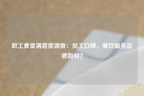 职工食堂满意度调查：员工口碑，餐饮服务品质如何？