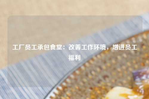 工厂员工承包食堂：改善工作环境，增进员工福利