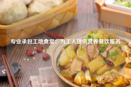 专业承包工地食堂：为工人提供营养餐饮服务