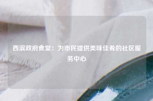 西滨政府食堂：为市民提供美味佳肴的社区服务中心