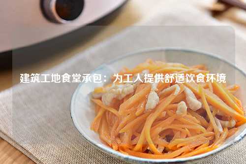 建筑工地食堂承包：为工人提供舒适饮食环境